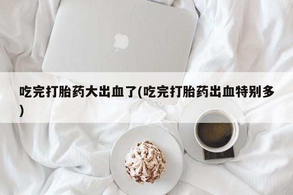 打胎药在线购买微信吃完打胎药大出血了(吃完打胎药出血特别多)