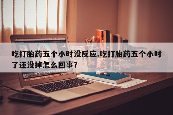 打胎药在线购买微信吃打胎药五个小时没反应.吃打胎药五个小时了还没掉怎么回事？