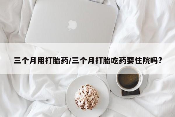 打胎药在线购买微信三个月用打胎药/三个月打胎吃药要住院吗?