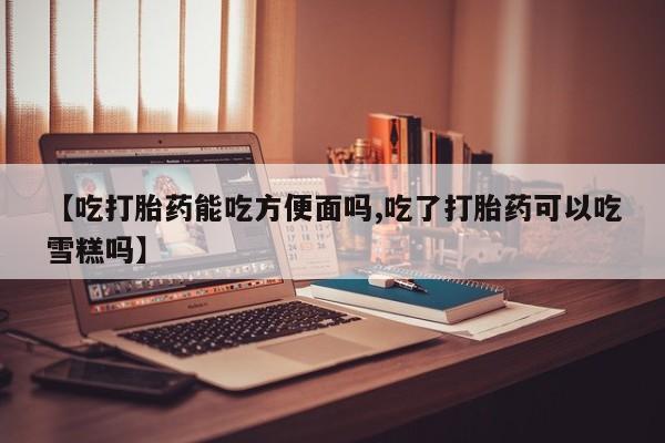 打胎药在线购买微信【吃打胎药能吃方便面吗,吃了打胎药可以吃雪糕吗】
