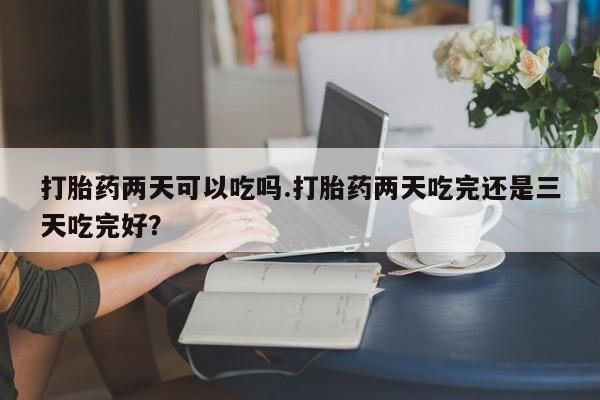 打胎药在线购买微信打胎药两天可以吃吗.打胎药两天吃完还是三天吃完好？