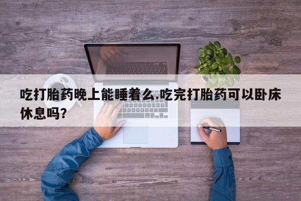 打胎药在线购买微信吃打胎药晚上能睡着么.吃完打胎药可以卧床休息吗？