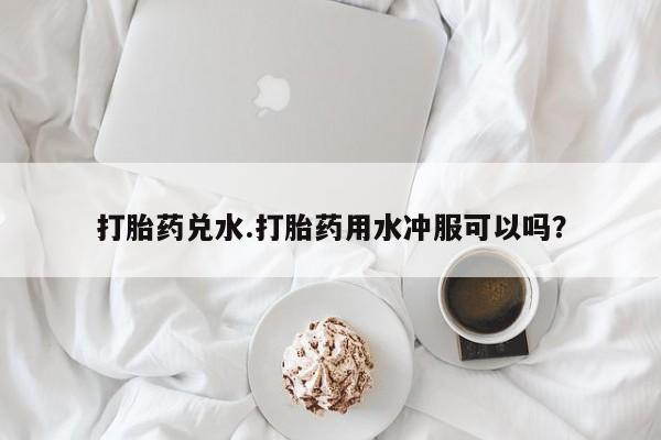 打胎药在线购买微信打胎药兑水.打胎药用水冲服可以吗？
