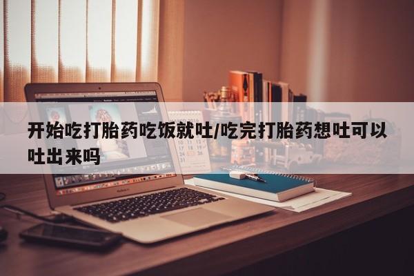 打胎药在线购买微信开始吃打胎药吃饭就吐/吃完打胎药想吐可以吐出来吗
