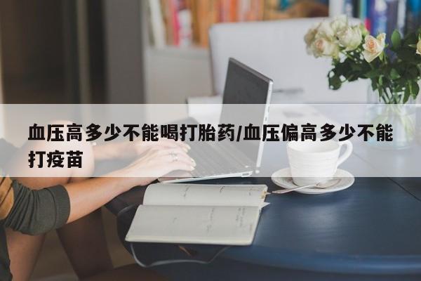 打胎药在线购买微信血压高多少不能喝打胎药/血压偏高多少不能打疫苗