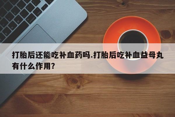 打胎药在线购买微信打胎后还能吃补血药吗.打胎后吃补血益母丸有什么作用？
