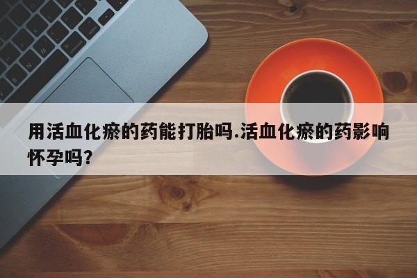打胎药在线购买微信用活血化瘀的药能打胎吗.活血化瘀的药影响怀孕吗？