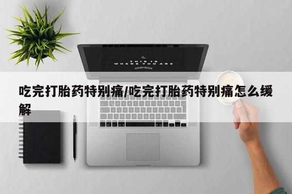 打胎药在线购买微信吃完打胎药特别痛/吃完打胎药特别痛怎么缓解