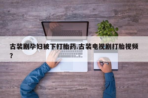 打胎药在线购买微信古装剧孕妇被下打胎药.古装电视剧打胎视频？