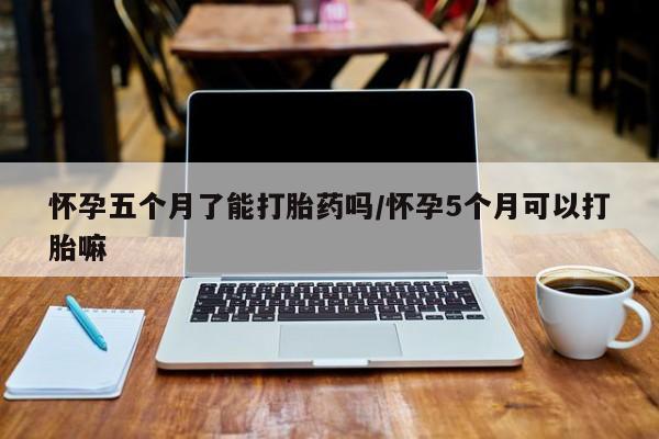 打胎药在线购买微信怀孕五个月了能打胎药吗/怀孕5个月可以打胎嘛
