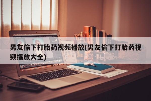 打胎药在线购买微信男友偷下打胎药视频播放(男友偷下打胎药视频播放大全)