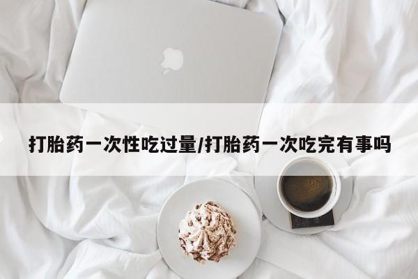 打胎药在线购买微信打胎药一次性吃过量/打胎药一次吃完有事吗