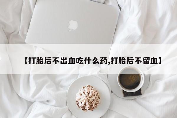 打胎药在线购买微信【打胎后不出血吃什么药,打胎后不留血】