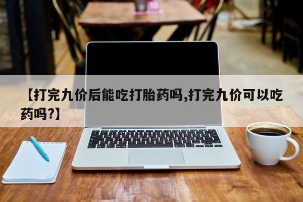 打胎药在线购买微信【打完九价后能吃打胎药吗,打完九价可以吃药吗?】