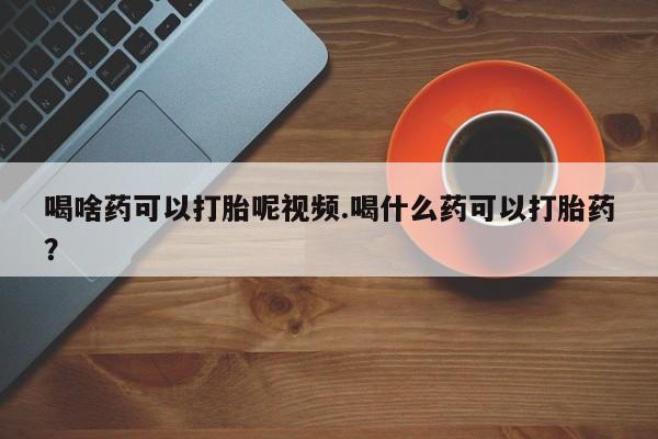 打胎药在线购买微信喝啥药可以打胎呢视频.喝什么药可以打胎药？
