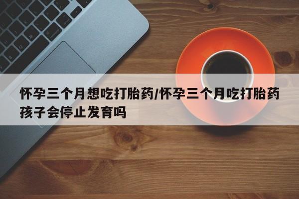 打胎药在线购买微信怀孕三个月想吃打胎药/怀孕三个月吃打胎药孩子会停止发育吗