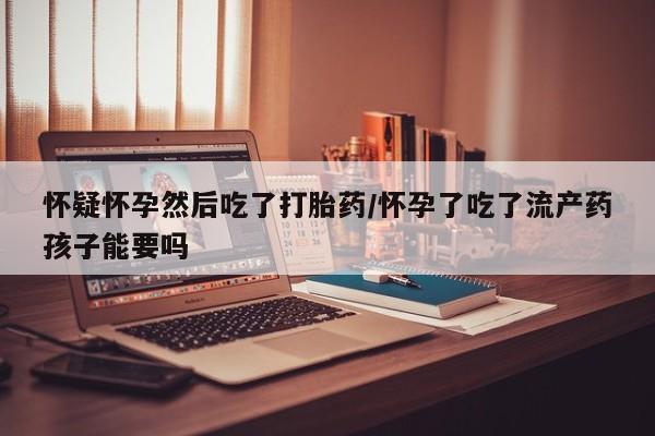 打胎药在线购买微信怀疑怀孕然后吃了打胎药/怀孕了吃了流产药孩子能要吗