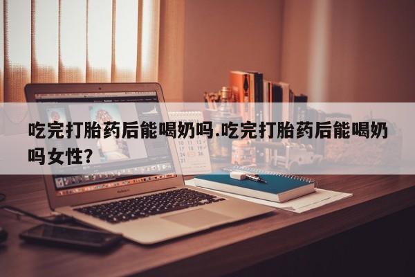 打胎药在线购买微信吃完打胎药后能喝奶吗.吃完打胎药后能喝奶吗女性？