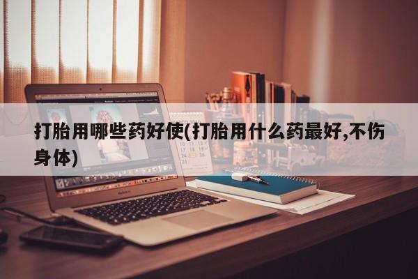 打胎药在线购买微信打胎用哪些药好使(打胎用什么药最好,不伤身体)