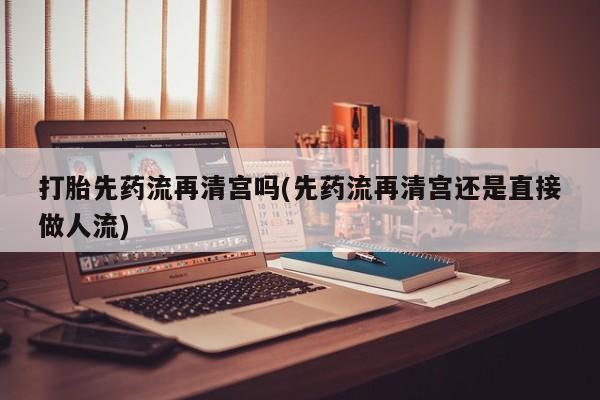打胎药在线购买微信打胎先药流再清宫吗(先药流再清宫还是直接做人流)