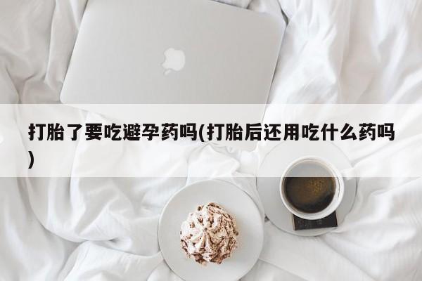 打胎药在线购买微信打胎了要吃避孕药吗(打胎后还用吃什么药吗)