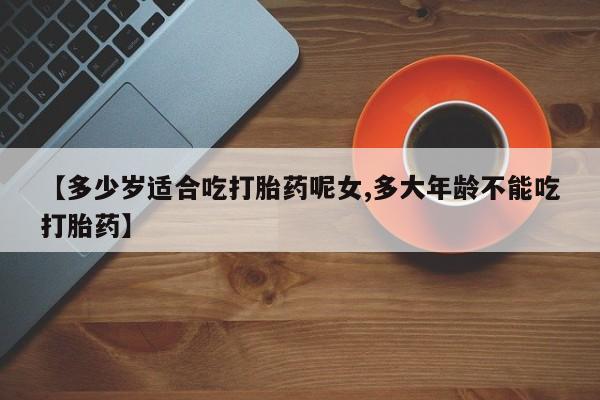 打胎药在线购买微信【多少岁适合吃打胎药呢女,多大年龄不能吃打胎药】