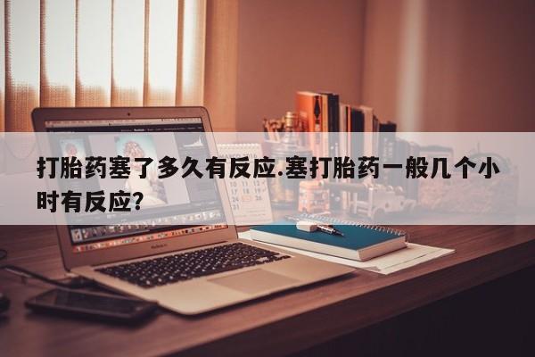 打胎药在线购买微信打胎药塞了多久有反应.塞打胎药一般几个小时有反应？