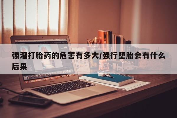 打胎药在线购买微信强灌打胎药的危害有多大/强行堕胎会有什么后果