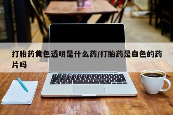 打胎药在线购买微信打胎药黄色透明是什么药/打胎药是白色的药片吗