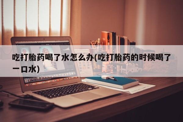 打胎药在线购买微信吃打胎药喝了水怎么办(吃打胎药的时候喝了一口水)