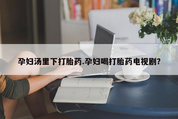 打胎药在线购买微信孕妇汤里下打胎药.孕妇喝打胎药电视剧？