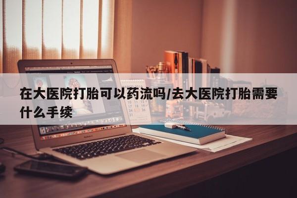 打胎药在线购买微信在大医院打胎可以药流吗/去大医院打胎需要什么手续