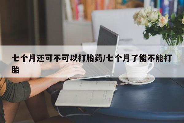 打胎药在线购买微信七个月还可不可以打胎药/七个月了能不能打胎