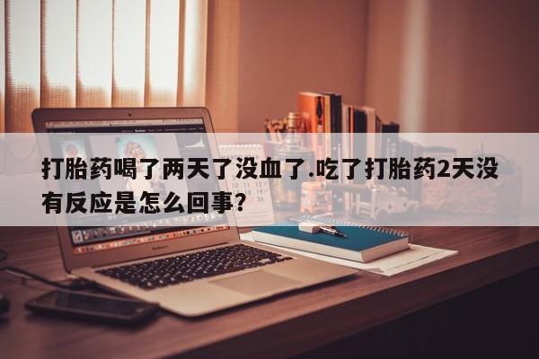打胎药在线购买微信打胎药喝了两天了没血了.吃了打胎药2天没有反应是怎么回事？