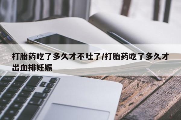 打胎药在线购买微信打胎药吃了多久才不吐了/打胎药吃了多久才出血排妊娠