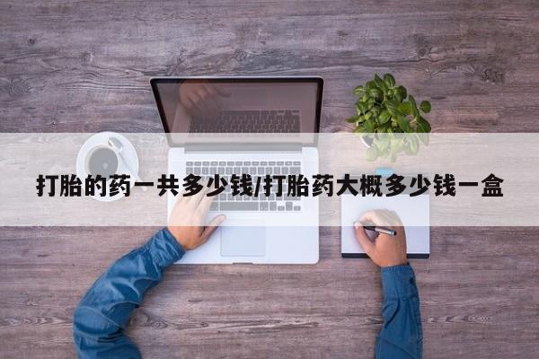 打胎药在线购买微信打胎的药一共多少钱/打胎药大概多少钱一盒