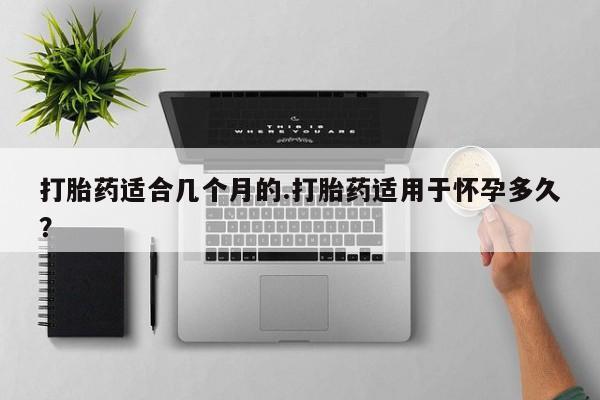 打胎药在线购买微信打胎药适合几个月的.打胎药适用于怀孕多久？
