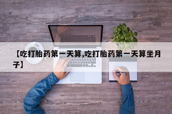 打胎药在线购买微信【吃打胎药第一天算,吃打胎药第一天算坐月子】