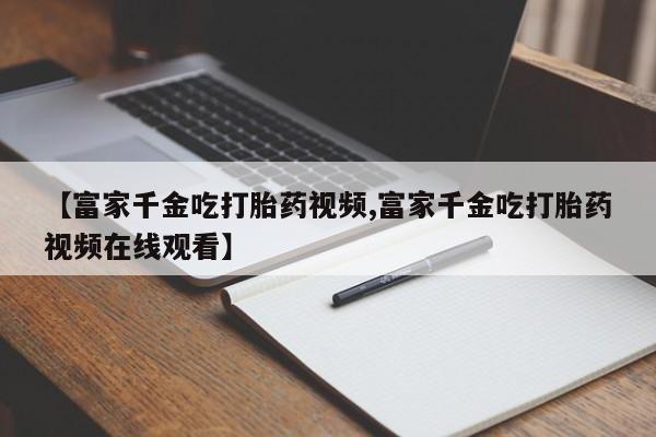 打胎药在线购买微信【富家千金吃打胎药视频,富家千金吃打胎药视频在线观看】