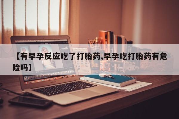 打胎药在线购买微信【有早孕反应吃了打胎药,早孕吃打胎药有危险吗】