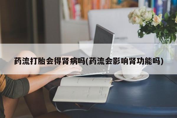 打胎药在线购买微信药流打胎会得肾病吗(药流会影响肾功能吗)