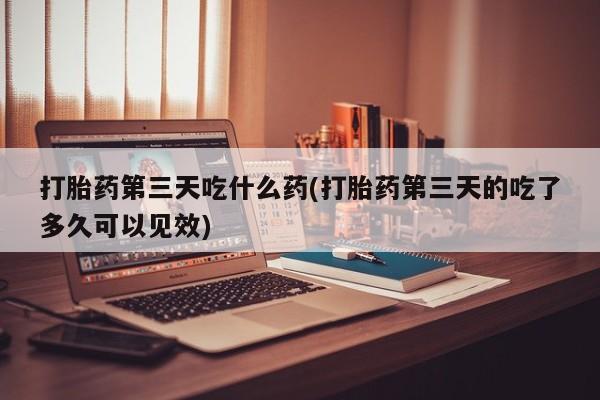 打胎药在线购买微信打胎药第三天吃什么药(打胎药第三天的吃了多久可以见效)