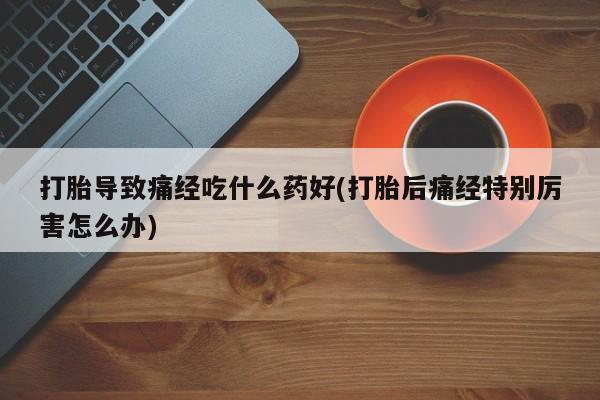打胎药在线购买微信打胎导致痛经吃什么药好(打胎后痛经特别厉害怎么办)