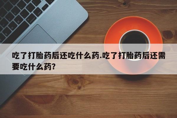 打胎药在线购买微信吃了打胎药后还吃什么药.吃了打胎药后还需要吃什么药？