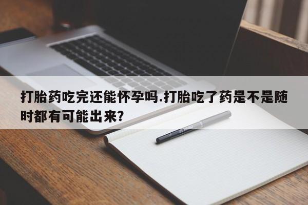 打胎药在线购买微信打胎药吃完还能怀孕吗.打胎吃了药是不是随时都有可能出来？