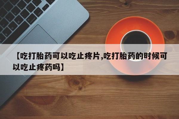 打胎药在线购买微信【吃打胎药可以吃止疼片,吃打胎药的时候可以吃止疼药吗】