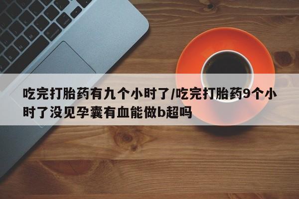 打胎药在线购买微信吃完打胎药有九个小时了/吃完打胎药9个小时了没见孕囊有血能做b超吗