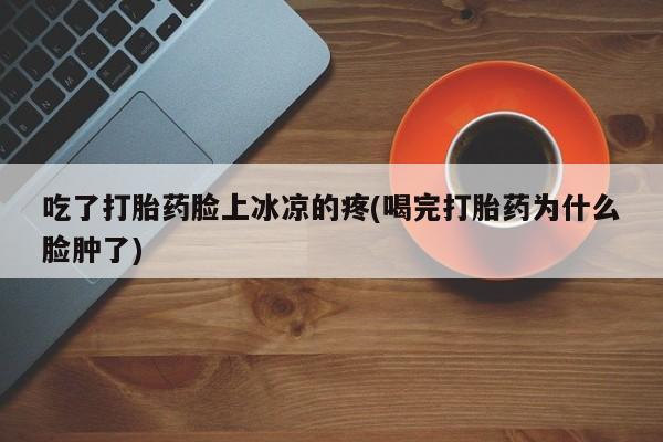 打胎药在线购买微信吃了打胎药脸上冰凉的疼(喝完打胎药为什么脸肿了)