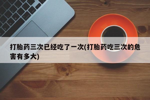 打胎药在线购买微信打胎药三次已经吃了一次(打胎药吃三次的危害有多大)