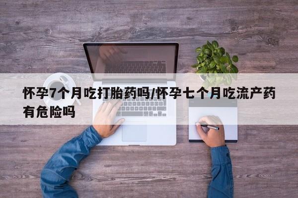 打胎药在线购买微信怀孕7个月吃打胎药吗/怀孕七个月吃流产药有危险吗